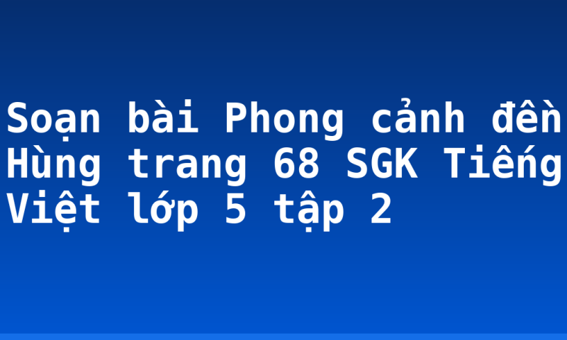 Soạn bài Phong cảnh đền Hùng trang 68 SGK Tiếng Việt lớp 5 tập 2
