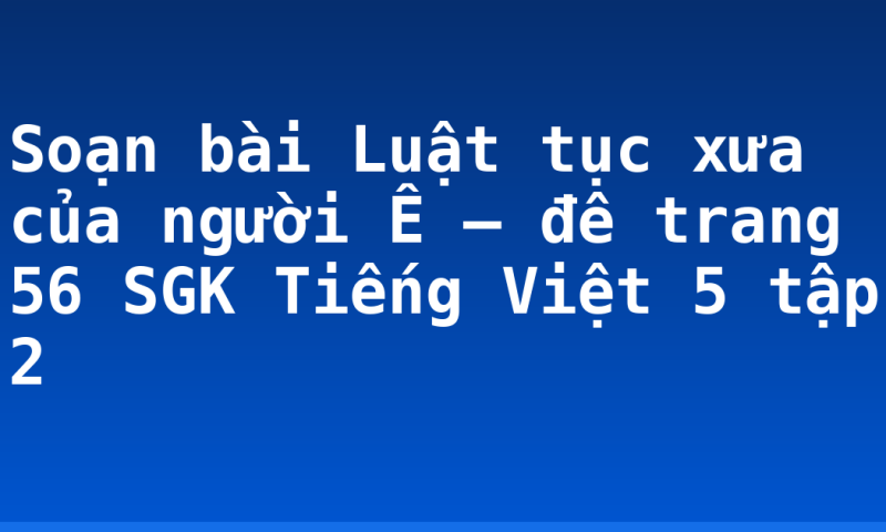 Soạn bài Luật tục xưa của người Ê – đê trang 56 SGK Tiếng Việt 5 tập 2