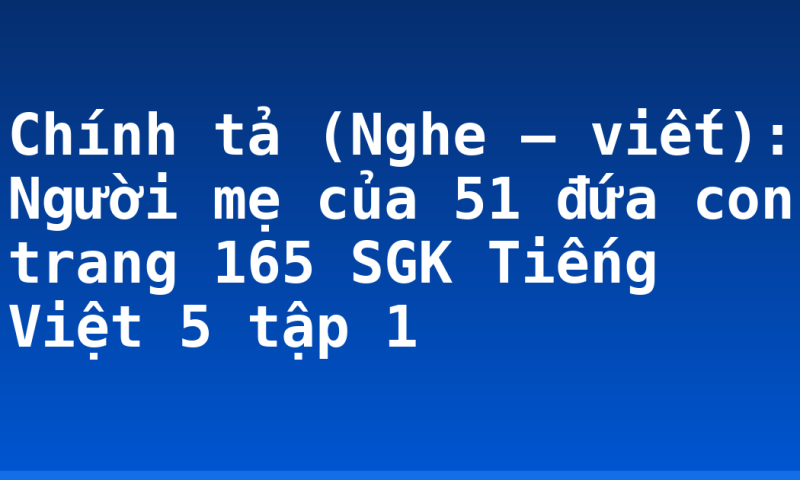 Chính tả (Nghe – viết): Người mẹ của 51 đứa con trang 165 SGK Tiếng Việt 5 tập 1