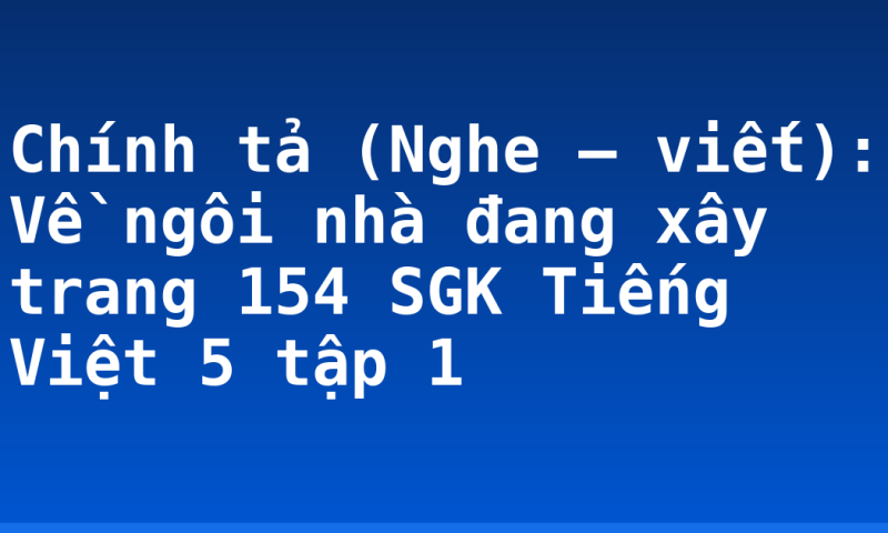 Chính tả (Nghe – viết): Về ngôi nhà đang xây trang 154 SGK Tiếng Việt 5 tập 1