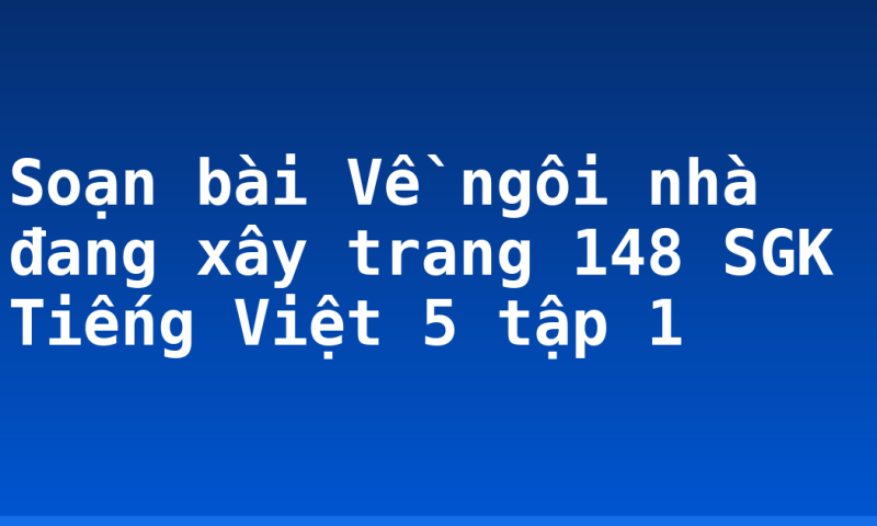 Soạn bài Về ngôi nhà đang xây trang 148 SGK Tiếng Việt 5 tập 1