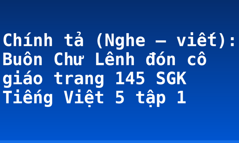 Chính tả (Nghe – viết): Buôn Chư Lênh đón cô giáo trang 145 SGK Tiếng Việt 5 tập 1