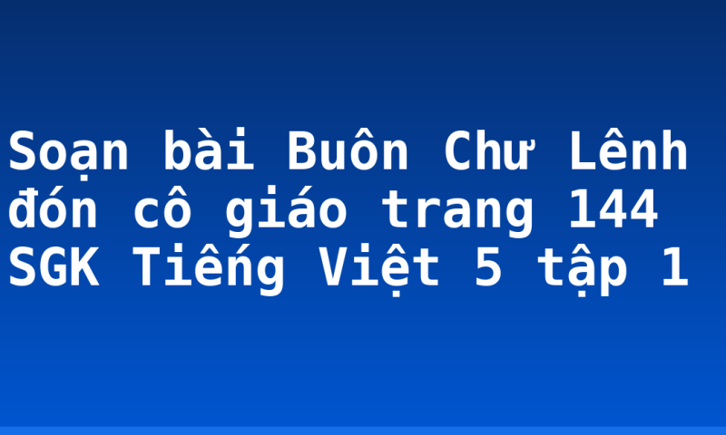 Soạn bài Buôn Chư Lênh đón cô giáo trang 144 SGK Tiếng Việt 5 tập 1