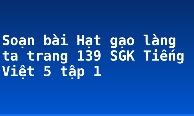 Soạn bài Hạt gạo làng ta trang 139 SGK Tiếng Việt 5 tập 1