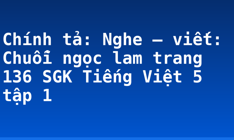 Chính tả: Nghe – viết: Chuỗi ngọc lam trang 136 SGK Tiếng Việt 5 tập 1