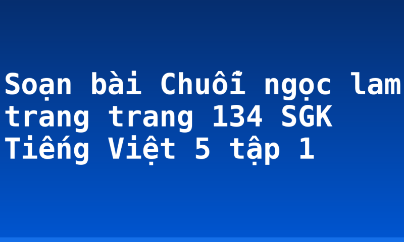 Soạn bài Chuỗi ngọc lam trang trang 134 SGK Tiếng Việt 5 tập 1