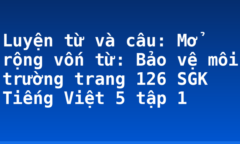 Luyện từ và câu: Mở rộng vốn từ: Bảo vệ môi trường trang 126 SGK Tiếng Việt 5 tập 1