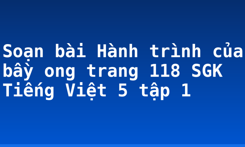 Soạn bài Hành trình của bầy ong trang 118 SGK Tiếng Việt 5 tập 1