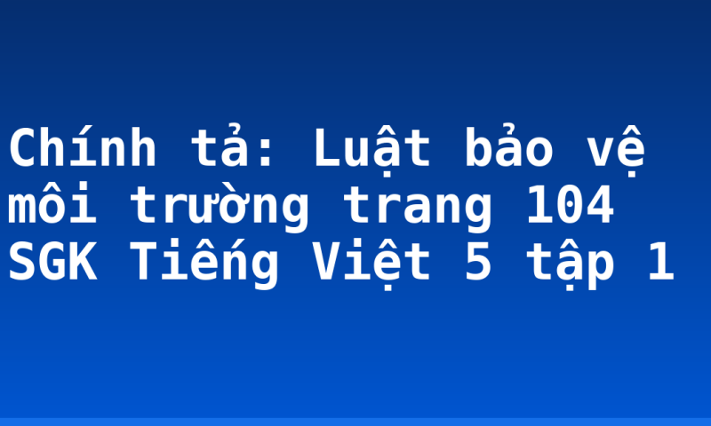 Chính tả: Luật bảo vệ môi trường trang 104 SGK Tiếng Việt 5 tập 1