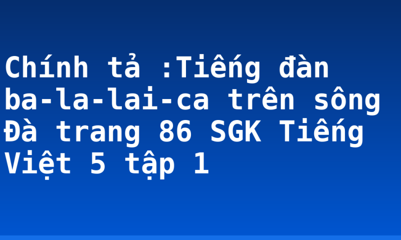 Chính tả :Tiếng đàn ba-la-lai-ca trên sông Đà trang 86 SGK Tiếng Việt 5 tập 1