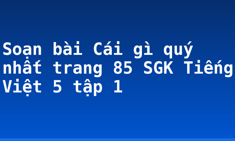 Soạn bài Cái gì quý nhất trang 85 SGK Tiếng Việt 5 tập 1