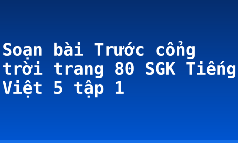 Soạn bài Trước cổng trời trang 80 SGK Tiếng Việt 5 tập 1