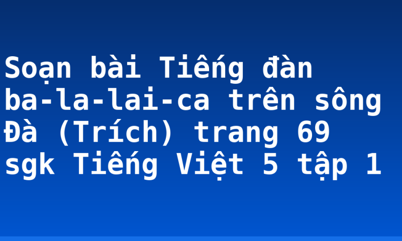 Soạn bài Tiếng đàn ba-la-lai-ca trên sông Đà (Trích) trang 69 sgk Tiếng Việt 5 tập 1