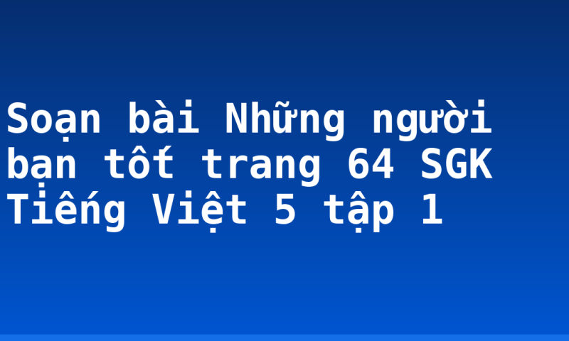 Soạn bài Những người bạn tốt trang 64 SGK Tiếng Việt 5 tập 1