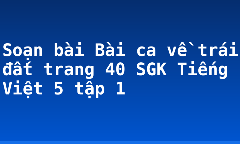 Soạn bài Bài ca về trái đất trang 40 SGK Tiếng Việt 5 tập 1