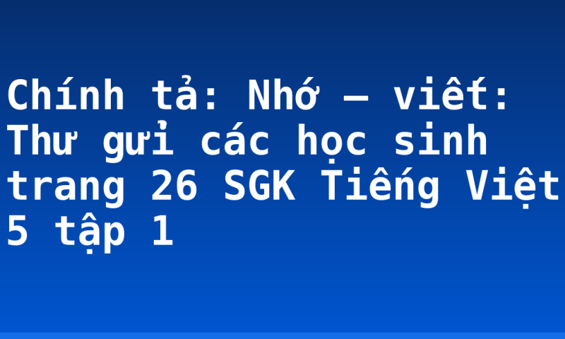 Chính tả: Nhớ – viết: Thư gửi các học sinh trang 26 SGK Tiếng Việt 5 tập 1
