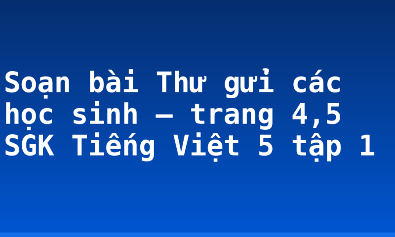 Soạn bài Thư gửi các học sinh – trang 4,5 SGK Tiếng Việt 5 tập 1