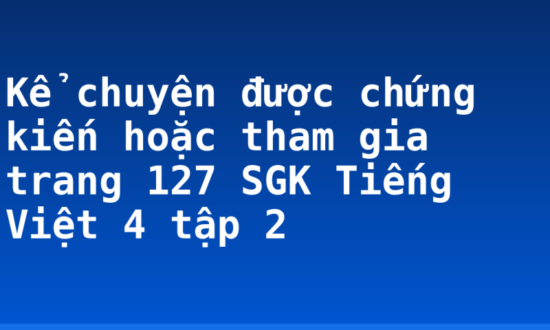 Kể chuyện được chứng kiến hoặc tham gia trang 127 SGK Tiếng Việt 4 tập 2