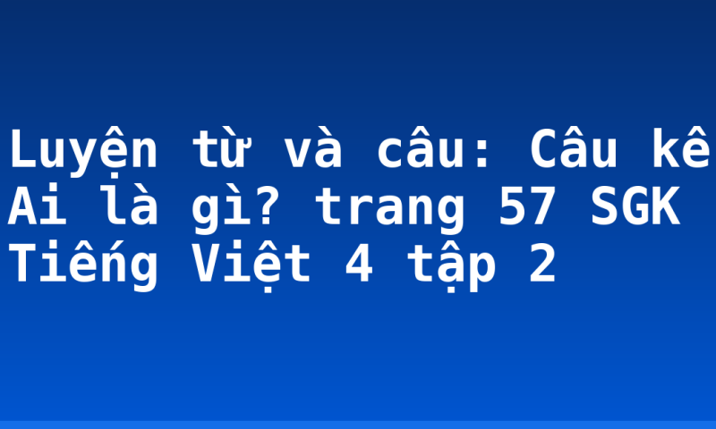 Luyện từ và câu: Câu kể Ai là gì? trang 57 SGK Tiếng Việt 4 tập 2