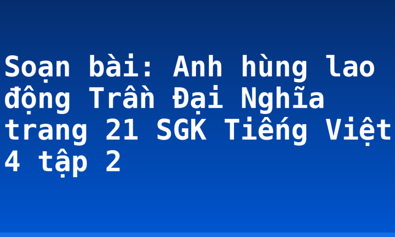 Soạn bài: Anh hùng lao động Trần Đại Nghĩa trang 21 SGK Tiếng Việt 4 tập 2