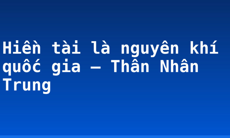 Hiền tài là nguyên khí quốc gia – Thân Nhân Trung