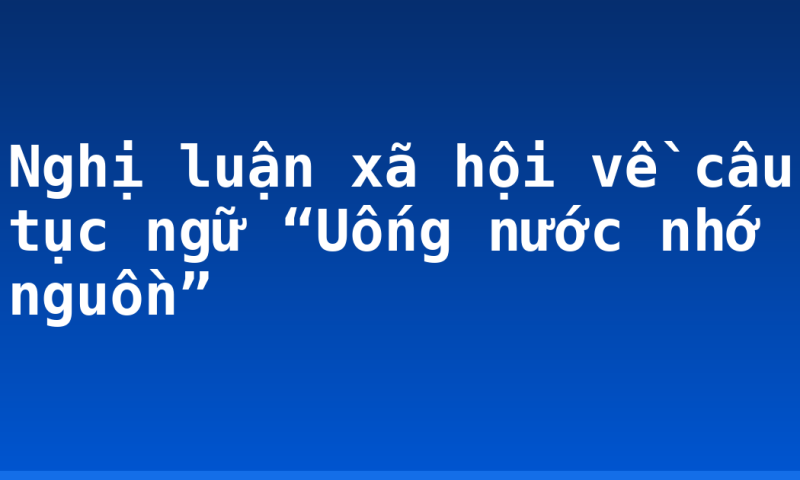 Nghị luận xã hội về câu tục ngữ “Uống nước nhớ nguồn”