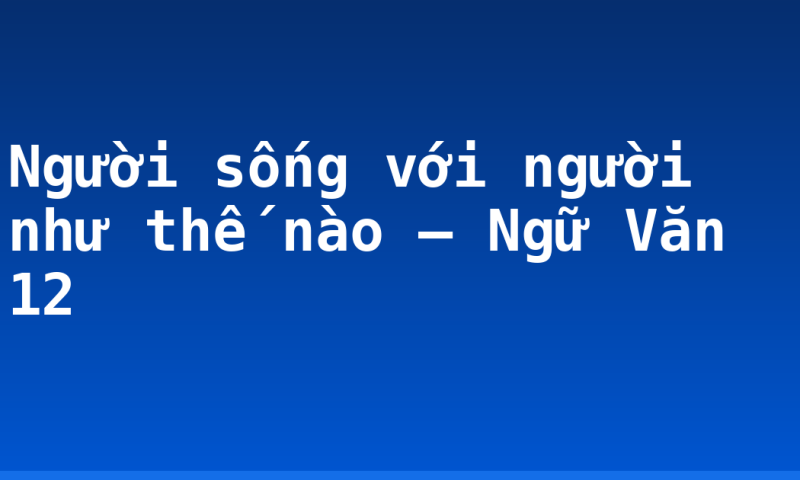 Người sống với người như thế nào – Ngữ Văn 12