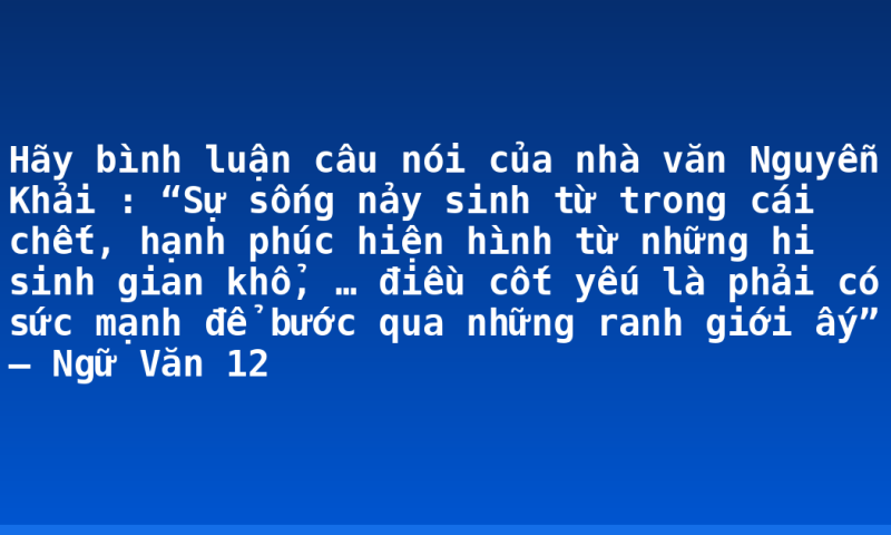 Hãy bình luận câu nói của nhà văn Nguyễn Khải : “Sự sống nảy sinh từ trong cái chết, hạnh phúc hiện hình từ những hi sinh gian khổ,  … điều cốt yếu là phải có sức mạnh để bước qua những ranh giới ấy” – Ngữ Văn 12