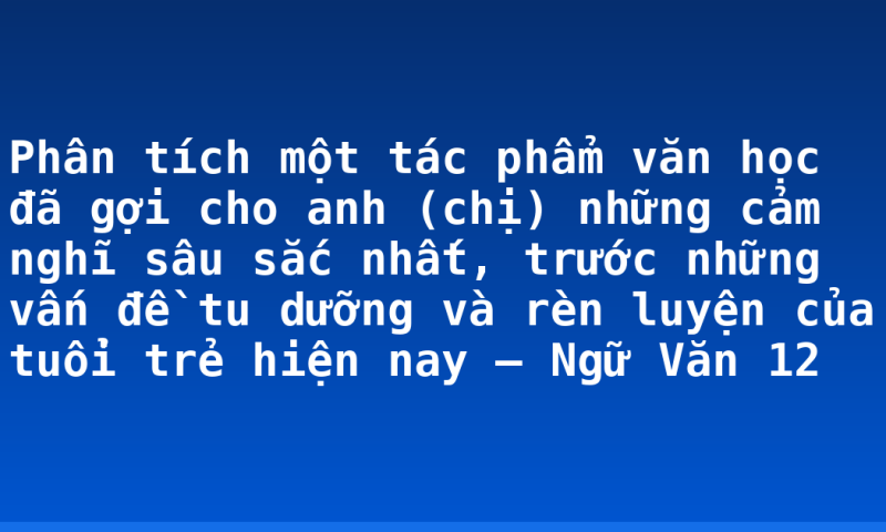 Phân tích một tác phẩm văn học đã gợi cho anh (chị) những cảm nghĩ sâu sắc nhất, trước những vấn đề tu dưỡng và rèn luyện của tuổi trẻ hiện nay – Ngữ Văn 12