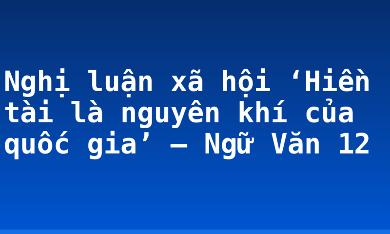 Nghị luận xã hội ‘Hiền tài là nguyên khí của quốc gia’ – Ngữ Văn 12