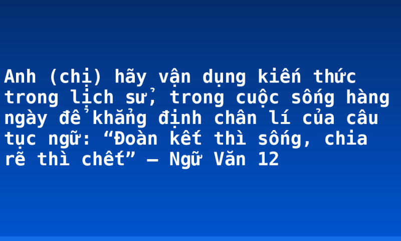 Anh (chị) hãy vận dụng kiến thức trong lịch sử, trong cuộc sống hàng ngày để khẳng định chân lí của câu tục ngữ: “Đoàn kết thì sống, chia rẽ thì chết” – Ngữ Văn 12