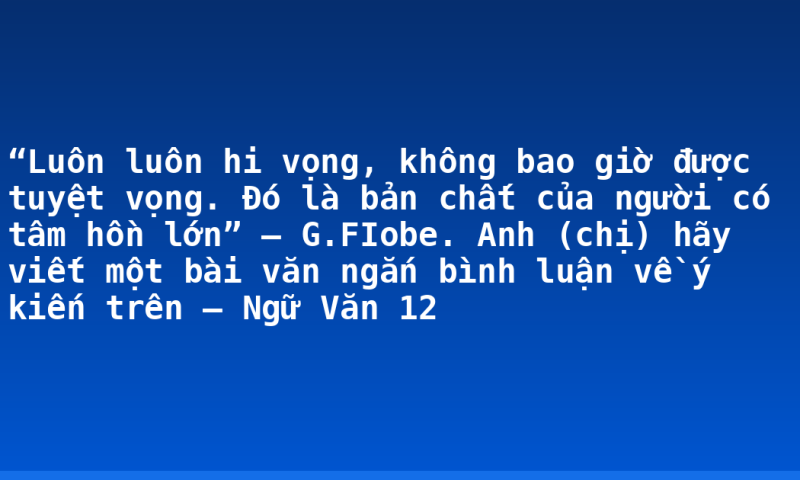 “Luôn luôn hi vọng, không bao giờ được tuyệt vọng. Đó là bản chất của người có tâm hồn lớn” – G.FIobe. Anh (chị) hãy viết một bài văn ngắn bình luận về ý kiến trên – Ngữ Văn 12