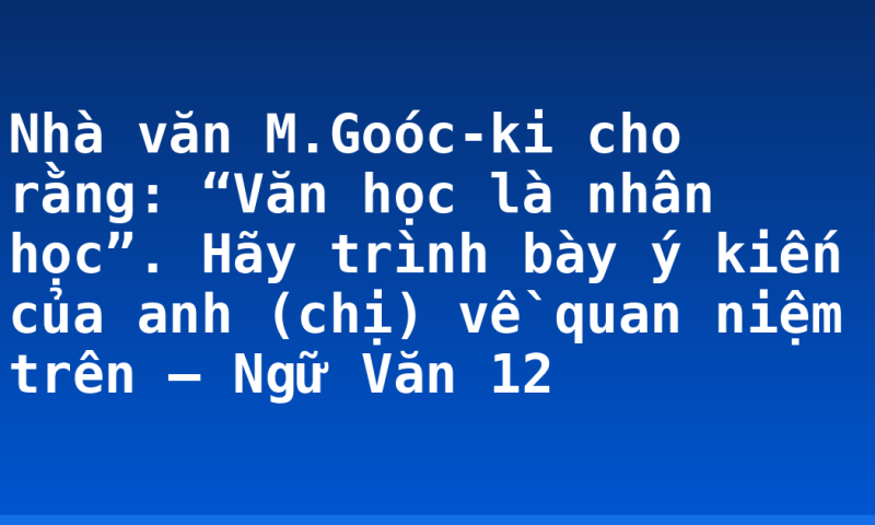 Nhà văn M.Goóc-ki cho rằng: “Văn học là nhân học”. Hãy trình bày ý kiến của anh (chị) về quan niệm trên – Ngữ Văn 12