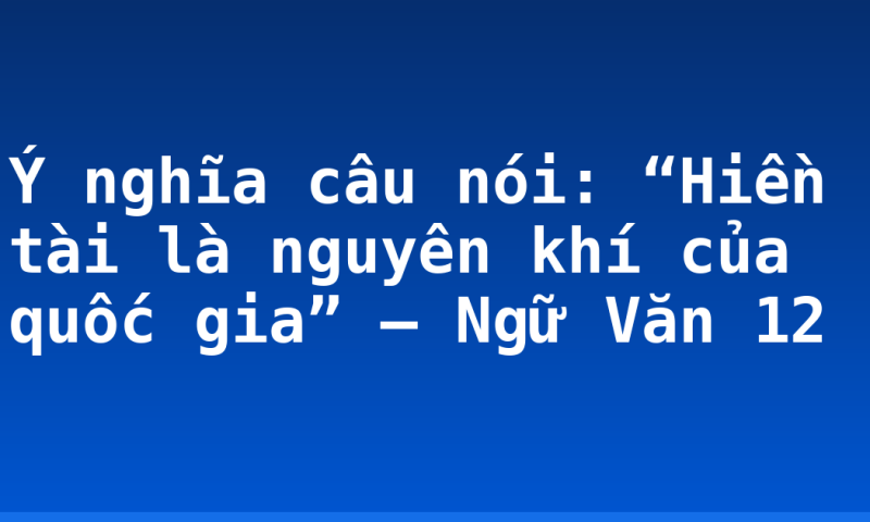 Ý nghĩa câu nói: “Hiền tài là nguyên khí của quốc gia” – Ngữ Văn 12
