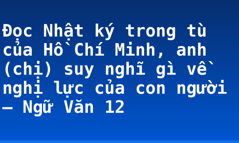 Đọc Nhật ký trong tù của Hồ Chí Minh, anh (chị) suy nghĩ gì về nghị lực của con người – Ngữ Văn 12