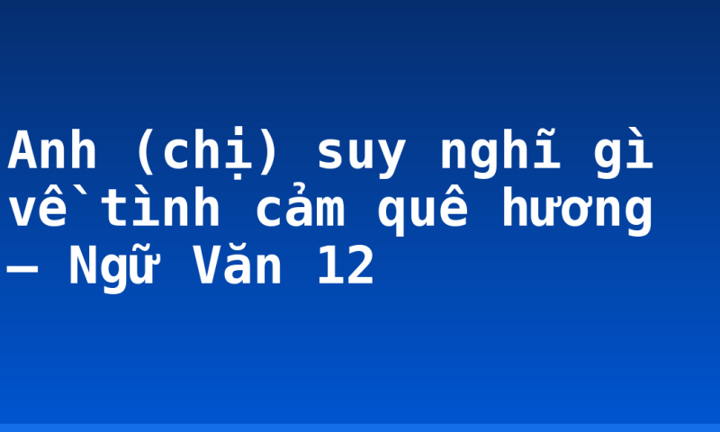 Anh (chị) suy nghĩ gì về tình cảm quê hương – Ngữ Văn 12