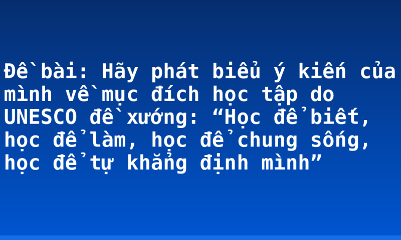 Đề bài: Hãy phát biểu ý kiến của mình về mục đích học tập do UNESCO đề xướng: “Học để biết, học để làm, học để chung sống, học để tự khẳng định mình”