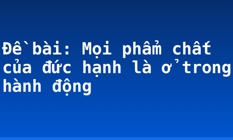 Đề bài: Mọi phẩm chất của đức hạnh là ở trong hành động