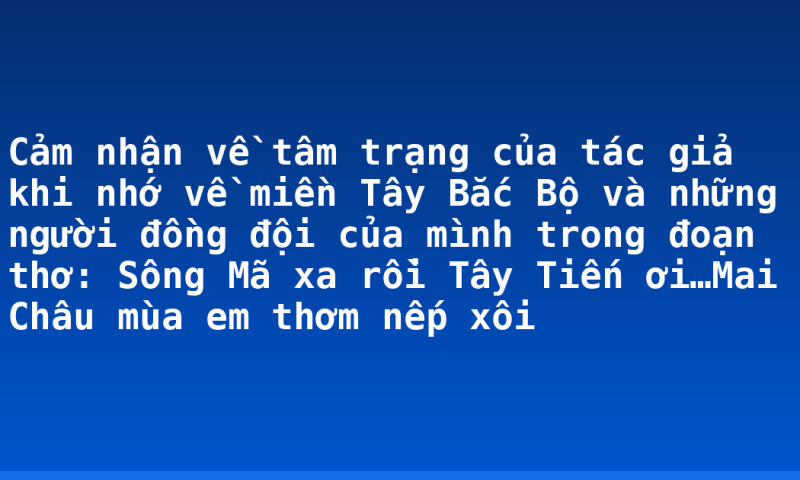 Cảm nhận về tâm trạng của tác giả khi nhớ về miền Tây Bắc Bộ và những người đồng đội của mình trong đoạn thơ: Sông Mã xa rồi Tây Tiến ơi…Mai Châu mùa em thơm nếp xôi