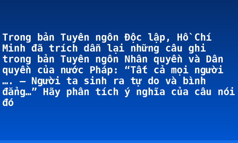 Trong bản Tuyên ngôn Độc lập, Hồ Chí Minh đã trích dẫn lại những câu ghi trong bản Tuyên ngôn Nhân quyền và Dân quyền của nước Pháp: “Tất cả mọi người …. – Người ta sinh ra tự do và bình đẳng…” Hãy phân tích ý nghĩa của câu nói đó