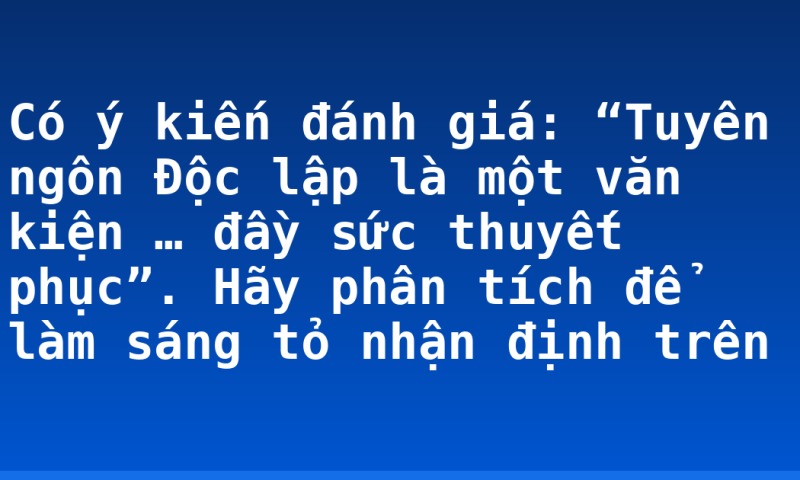 Có ý kiến đánh giá: “Tuyên ngôn Độc lập là một văn kiện … đầy sức thuyết phục”. Hãy phân tích để làm sáng tỏ nhận định trên