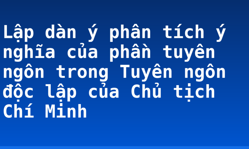 Lập dàn ý phân tích ý nghĩa của phần tuyên ngôn trong Tuyên ngôn độc lập của Chủ tịch Chí Minh