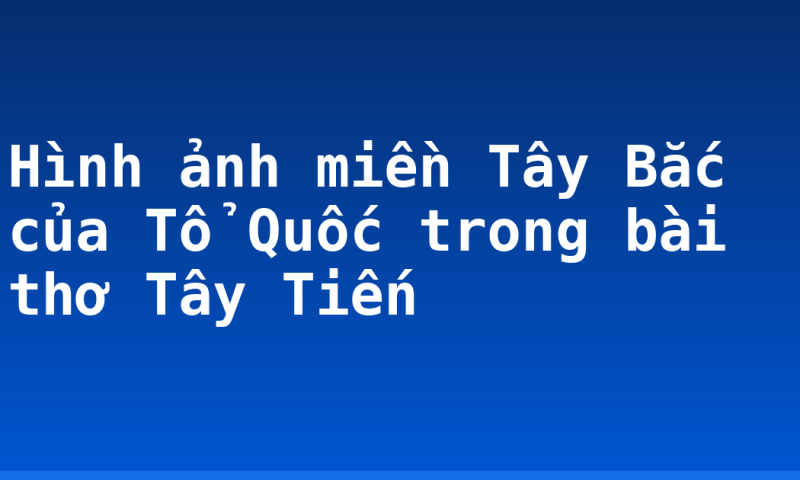 Hình ảnh miền Tây Bắc của Tổ Quốc trong bài thơ Tây Tiến