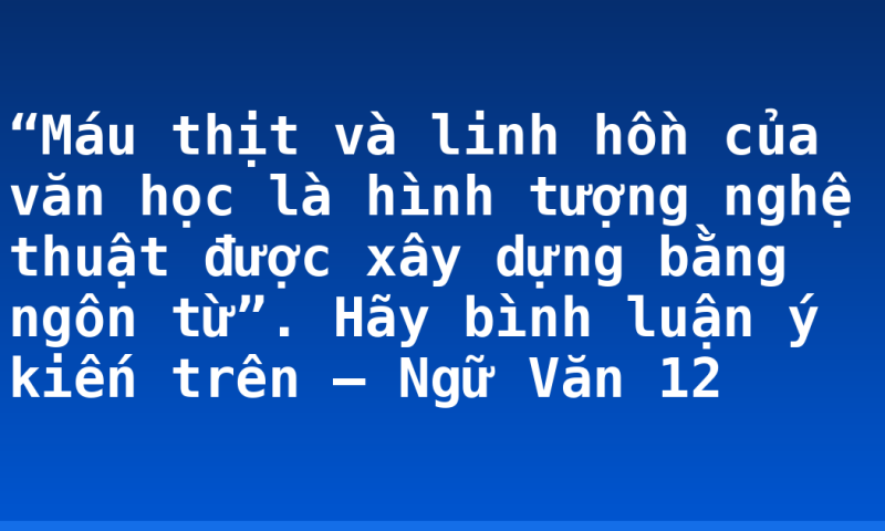 “Máu thịt và linh hồn của văn học là hình tượng nghệ thuật được xây dựng bằng ngôn từ”. Hãy bình luận ý kiến trên – Ngữ Văn 12