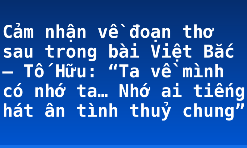 Cảm nhận về đoạn thơ sau trong bài Việt Bắc – Tố Hữu: “Ta về mình có nhớ ta…  Nhớ ai tiếng hát ân tình thuỷ chung”