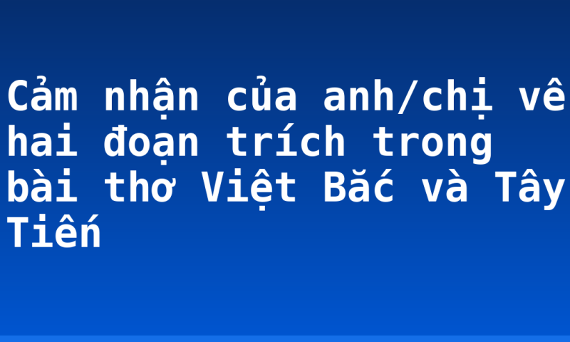 Cảm nhận của anh/chị về hai đoạn trích trong bài thơ Việt Bắc và Tây Tiến