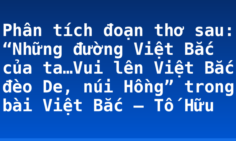 Phân tích đoạn thơ sau: “Những đường Việt Bắc của ta…Vui lên Việt Bắc đèo De, núi Hồng” trong bài Việt Bắc – Tố Hữu