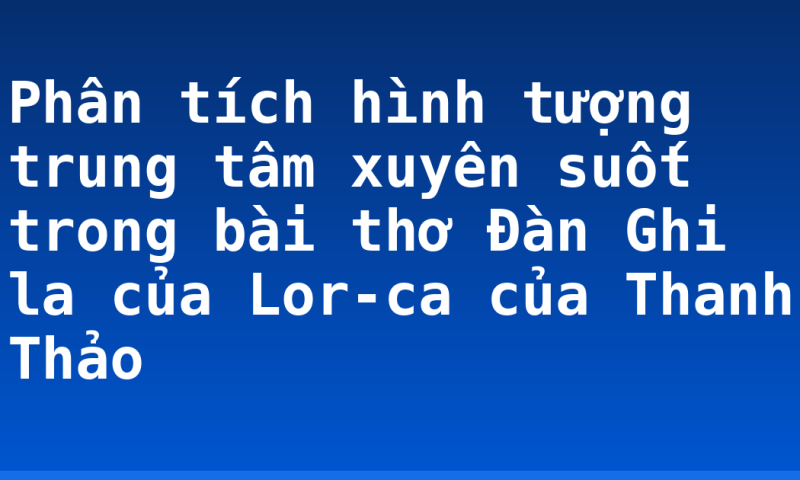 Phân tích hình tượng trung tâm xuyên suốt trong bài thơ Đàn Ghi la của Lor-ca của Thanh Thảo