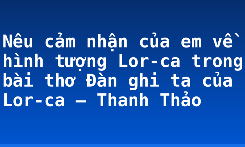 Nêu cảm nhận của em về hình tượng Lor-ca trong bài thơ Đàn ghi ta của Lor-ca – Thanh Thảo