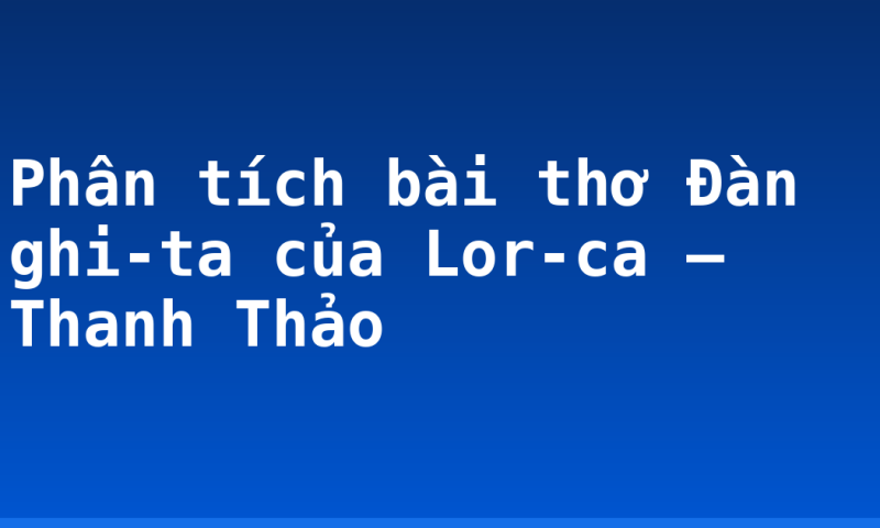 Phân tích bài thơ Đàn ghi-ta của Lor-ca – Thanh Thảo